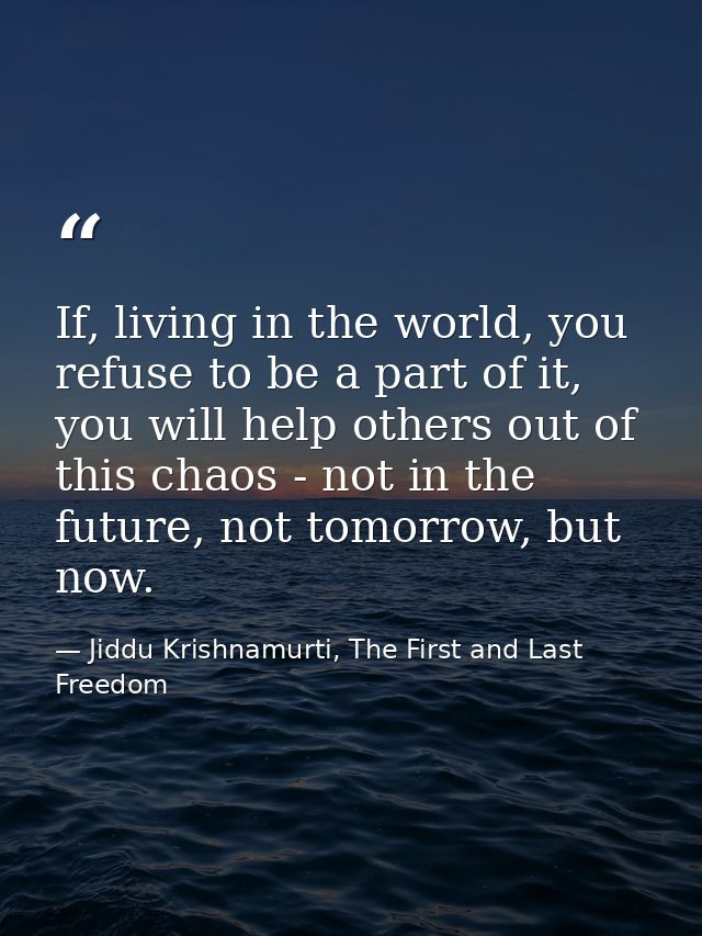 If, living in the world, you refuse to be a part of it, you will help others out of this chaos - not in the future, not  — Jiddu Krishnamurti, The First and Last Freedom