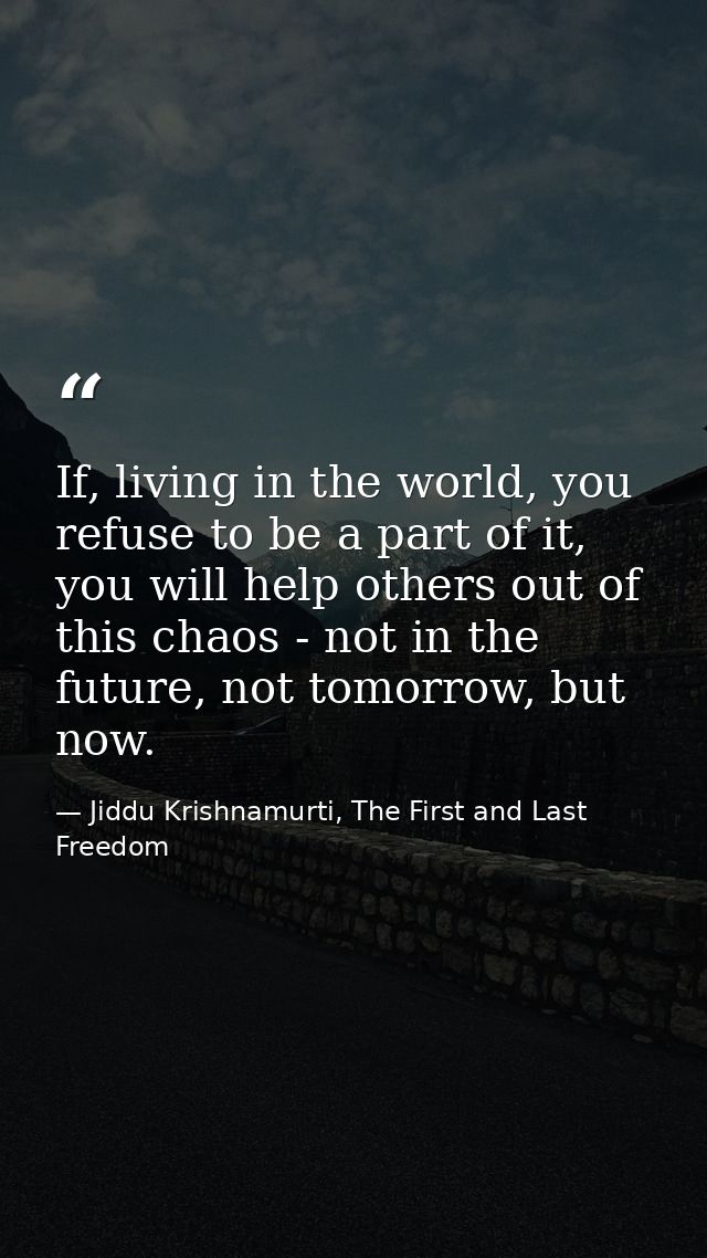 If, living in the world, you refuse to be a part of it, you will help others out of this chaos - not in the future, not  — Jiddu Krishnamurti, The First and Last Freedom