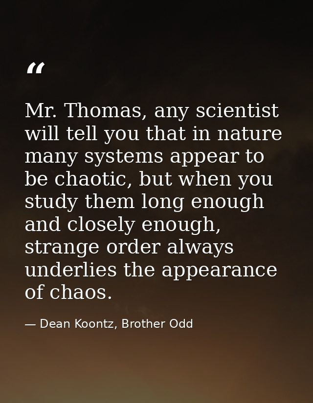 Mr. Thomas, any scientist will tell you that in nature many systems appear to be chaotic, but when you study them long e — Dean Koontz, Brother Odd