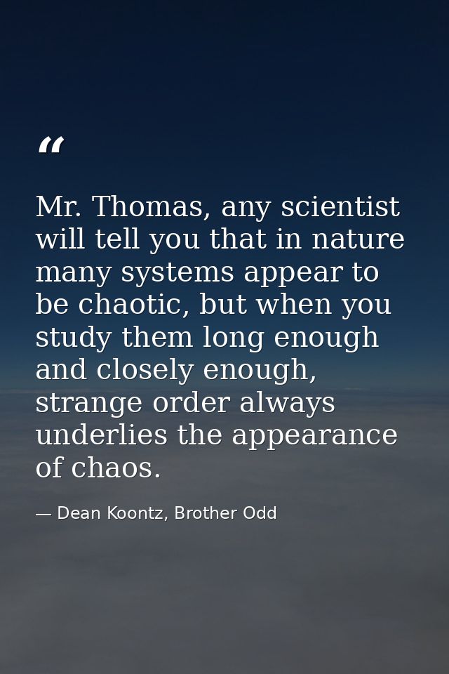 Mr. Thomas, any scientist will tell you that in nature many systems appear to be chaotic, but when you study them long e — Dean Koontz, Brother Odd