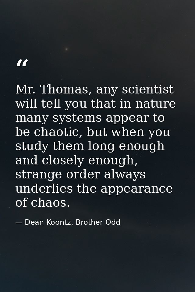 Mr. Thomas, any scientist will tell you that in nature many systems appear to be chaotic, but when you study them long e — Dean Koontz, Brother Odd