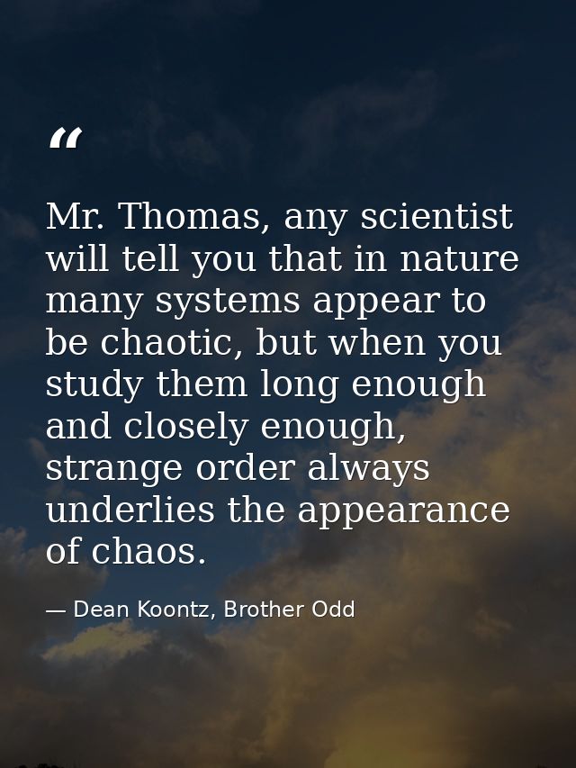 Mr. Thomas, any scientist will tell you that in nature many systems appear to be chaotic, but when you study them long e — Dean Koontz, Brother Odd