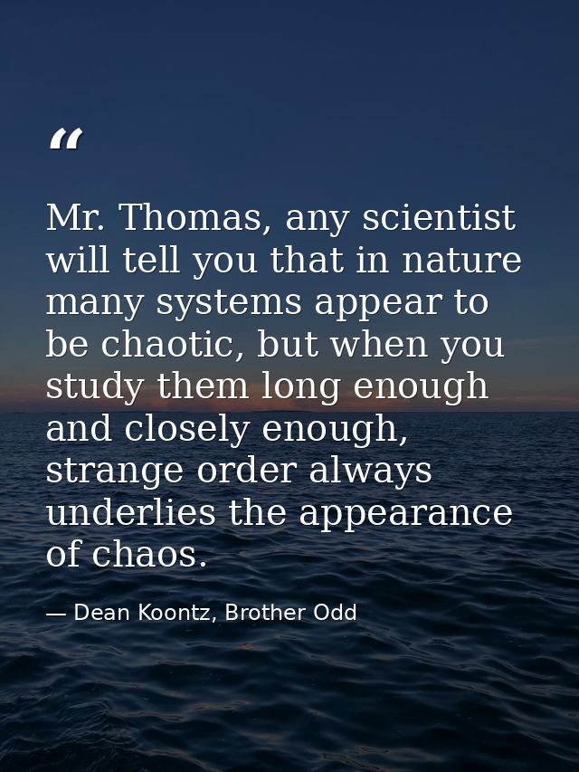 Mr. Thomas, any scientist will tell you that in nature many systems appear to be chaotic, but when you study them long e — Dean Koontz, Brother Odd