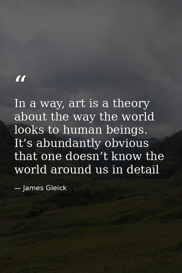 In a way, art is a theory about the way the world looks to human beings. It’s abundantly obvious that one doesn’t know t — James Gleick