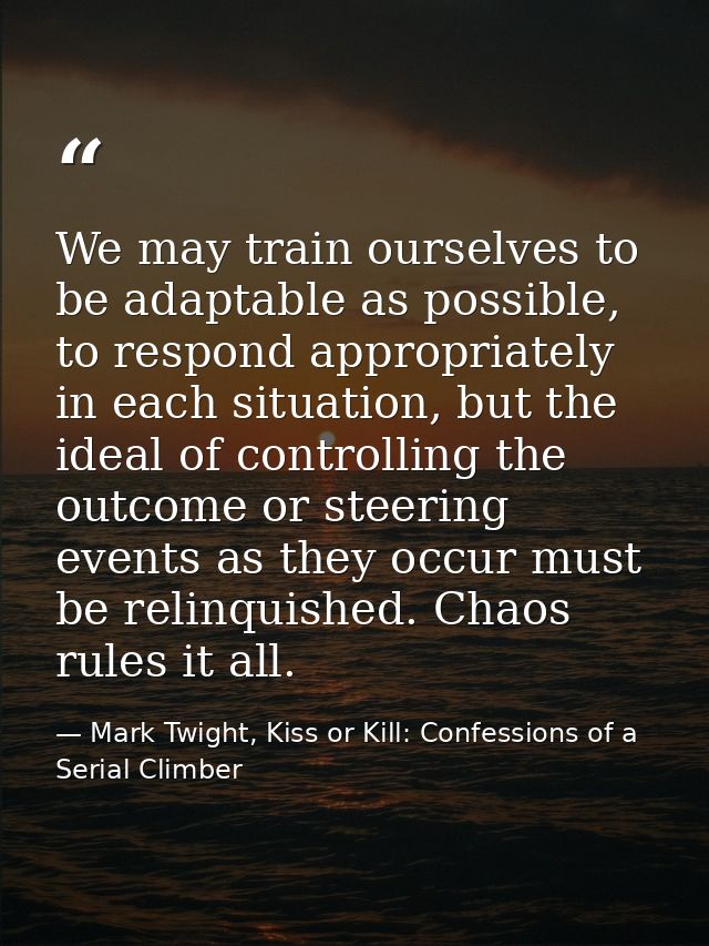 We may train ourselves to be adaptable as possible, to respond appropriately in each situation, but the ideal of control — Mark Twight, Kiss or Kill: Confessions of a Serial Climber
