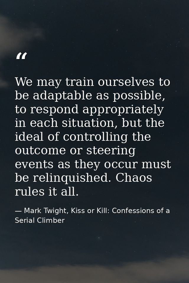 We may train ourselves to be adaptable as possible, to respond appropriately in each situation, but the ideal of control — Mark Twight, Kiss or Kill: Confessions of a Serial Climber