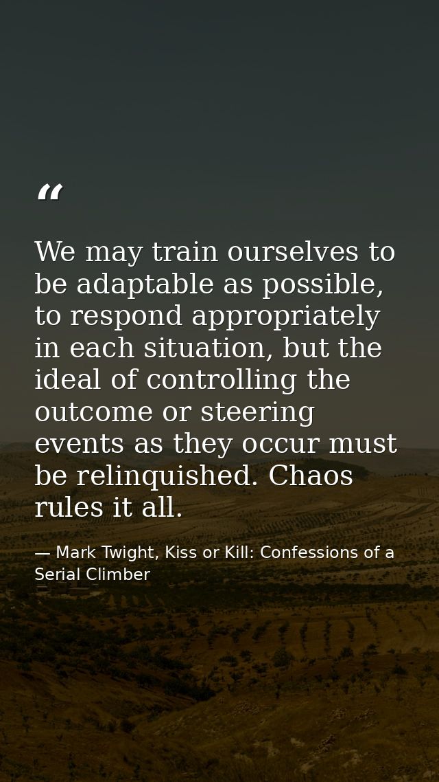 We may train ourselves to be adaptable as possible, to respond appropriately in each situation, but the ideal of control — Mark Twight, Kiss or Kill: Confessions of a Serial Climber