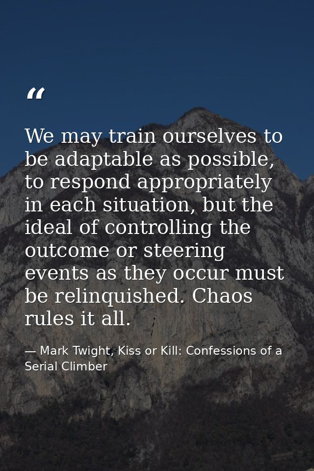 We may train ourselves to be adaptable as possible, to respond appropriately in each situation, but the ideal of control — Mark Twight, Kiss or Kill: Confessions of a Serial Climber