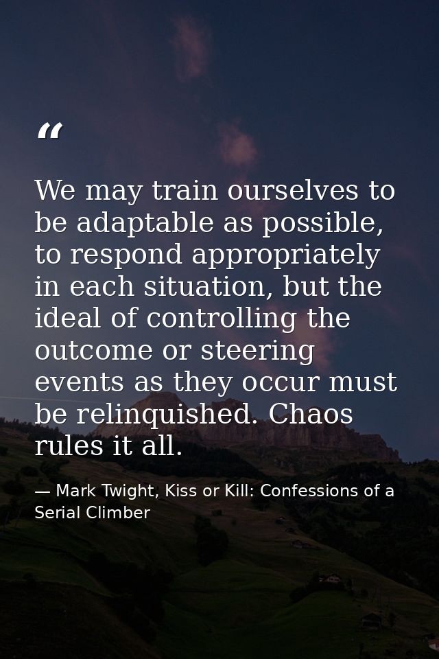 We may train ourselves to be adaptable as possible, to respond appropriately in each situation, but the ideal of control — Mark Twight, Kiss or Kill: Confessions of a Serial Climber