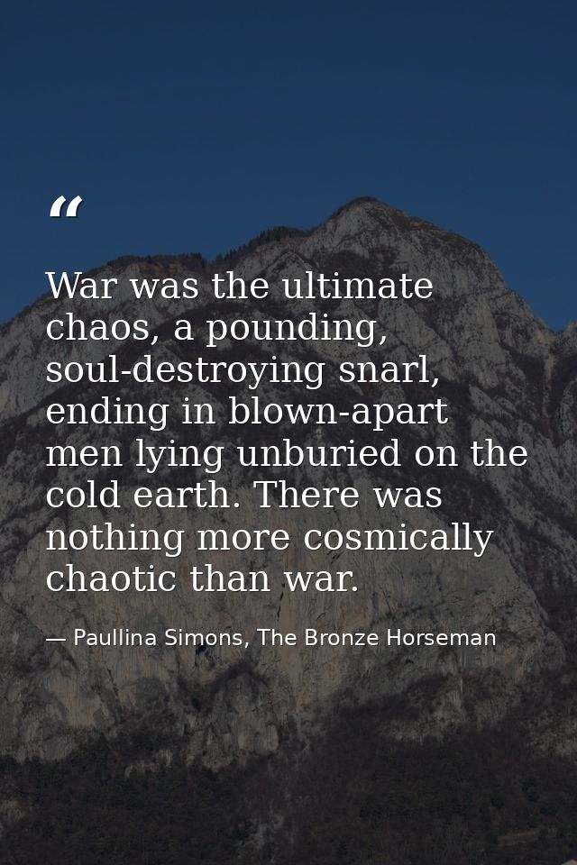 War was the ultimate chaos, a pounding, soul-destroying snarl, ending in blown-apart men lying unburied on the cold eart — Paullina Simons, The Bronze Horseman