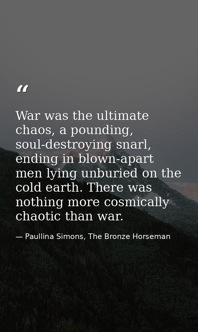 War was the ultimate chaos, a pounding, soul-destroying snarl, ending in blown-apart men lying unburied on the cold eart — Paullina Simons, The Bronze Horseman