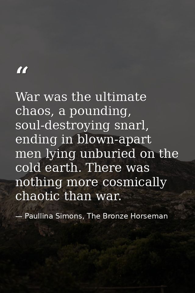 War was the ultimate chaos, a pounding, soul-destroying snarl, ending in blown-apart men lying unburied on the cold eart — Paullina Simons, The Bronze Horseman