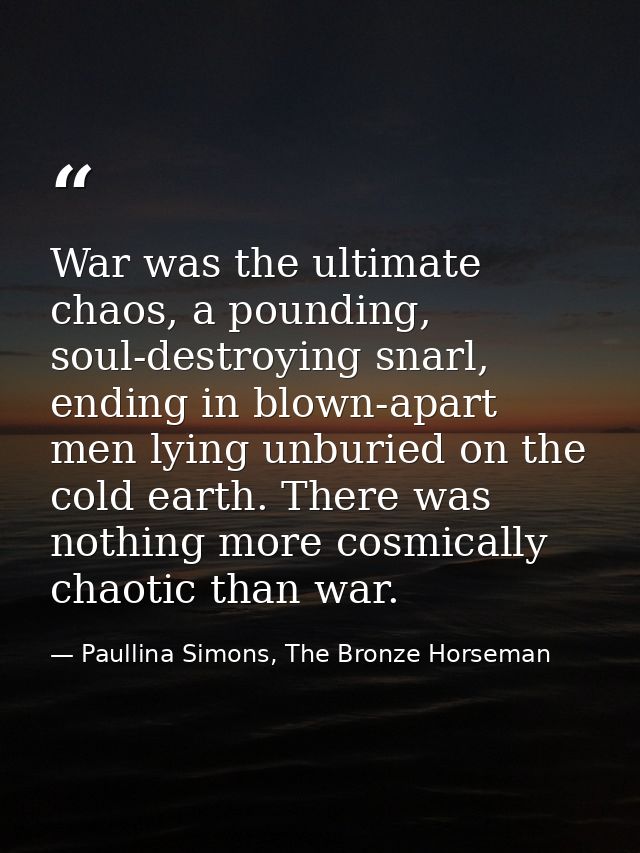 War was the ultimate chaos, a pounding, soul-destroying snarl, ending in blown-apart men lying unburied on the cold eart — Paullina Simons, The Bronze Horseman
