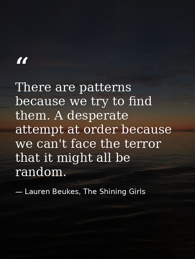 There are patterns because we try to find them. A desperate attempt at order because we can't face the terror that it mi — Lauren Beukes, The Shining Girls