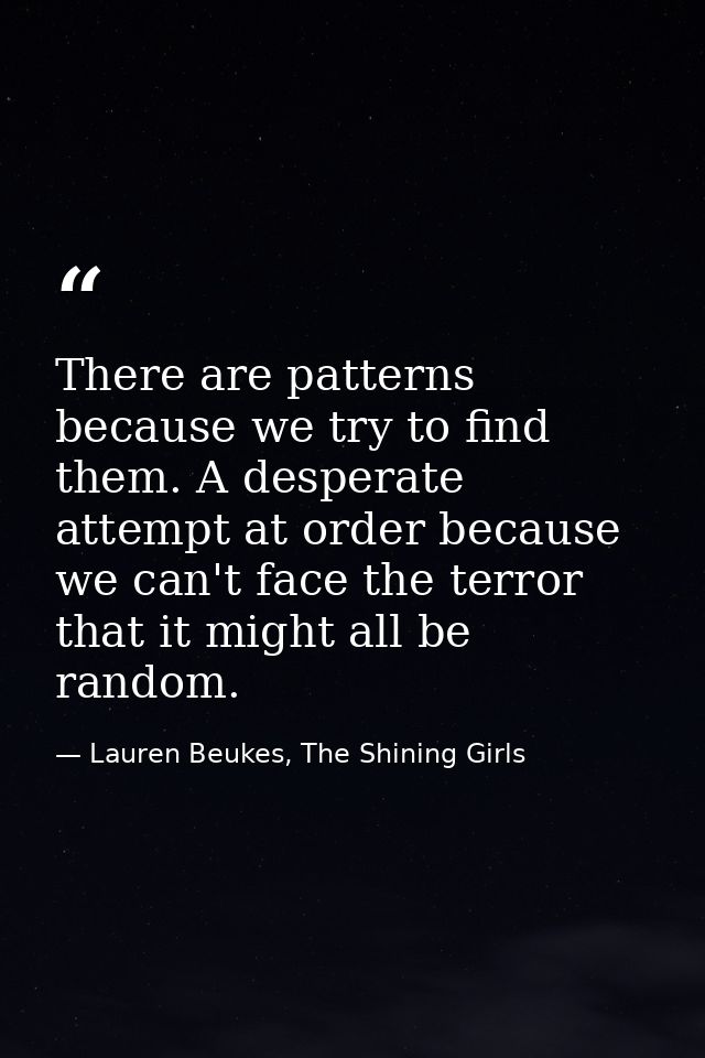 There are patterns because we try to find them. A desperate attempt at order because we can't face the terror that it mi — Lauren Beukes, The Shining Girls