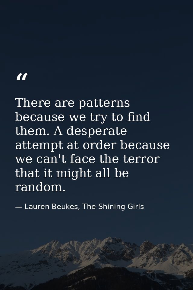 There are patterns because we try to find them. A desperate attempt at order because we can't face the terror that it mi — Lauren Beukes, The Shining Girls
