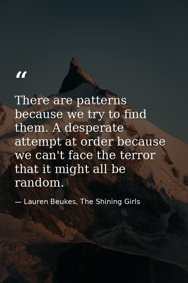 There are patterns because we try to find them. A desperate attempt at order because we can't face the terror that it mi — Lauren Beukes, The Shining Girls