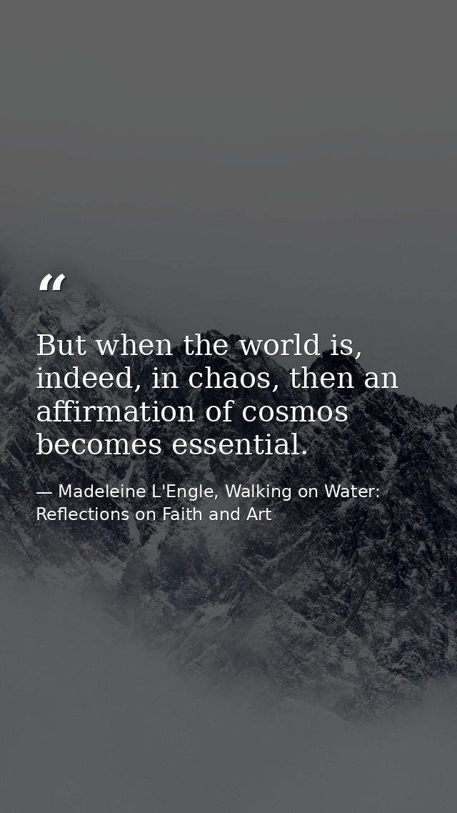 But when the world is, indeed, in chaos, then an affirmation of cosmos becomes essential. — Madeleine L'Engle, Walking on Water: Reflections on Faith and Art