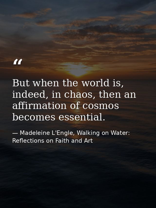 But when the world is, indeed, in chaos, then an affirmation of cosmos becomes essential. — Madeleine L'Engle, Walking on Water: Reflections on Faith and Art