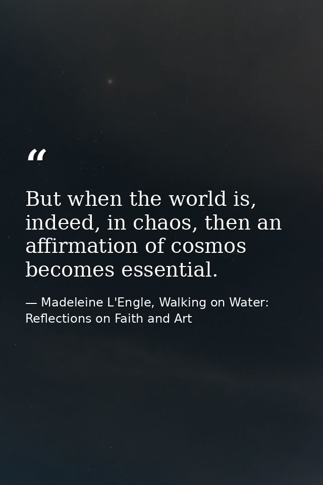 But when the world is, indeed, in chaos, then an affirmation of cosmos becomes essential. — Madeleine L'Engle, Walking on Water: Reflections on Faith and Art