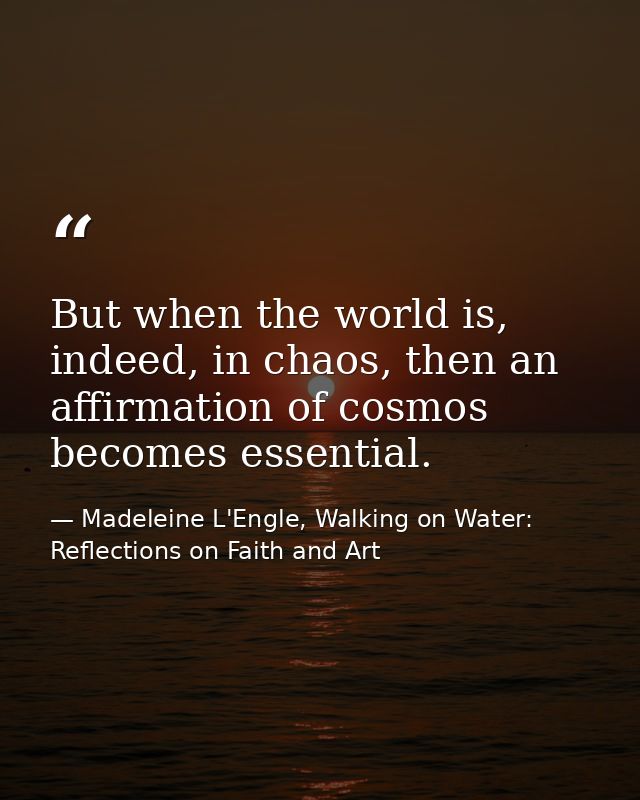 But when the world is, indeed, in chaos, then an affirmation of cosmos becomes essential. — Madeleine L'Engle, Walking on Water: Reflections on Faith and Art