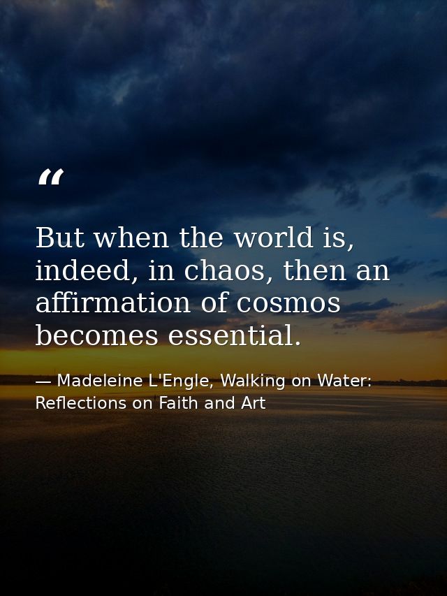 But when the world is, indeed, in chaos, then an affirmation of cosmos becomes essential. — Madeleine L'Engle, Walking on Water: Reflections on Faith and Art
