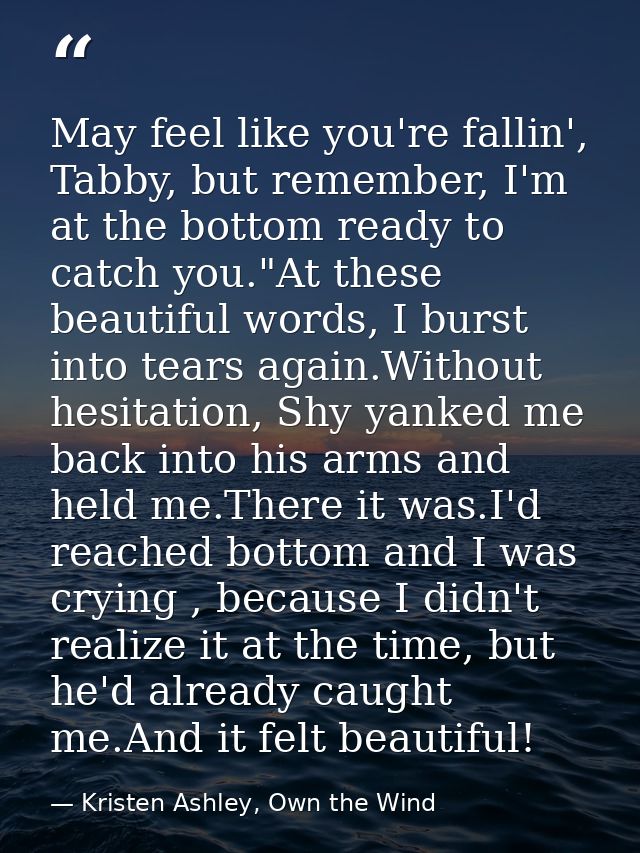 May feel like you're fallin', Tabby, but remember, I'm at the bottom ready to catch you."At these beautiful words, I bur — Kristen Ashley, Own the Wind