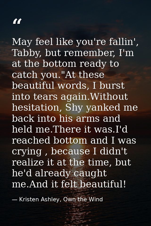 May feel like you're fallin', Tabby, but remember, I'm at the bottom ready to catch you."At these beautiful words, I bur — Kristen Ashley, Own the Wind