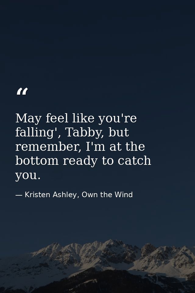 May feel like you're falling', Tabby, but remember, I'm at the bottom ready to catch you. — Kristen Ashley, Own the Wind