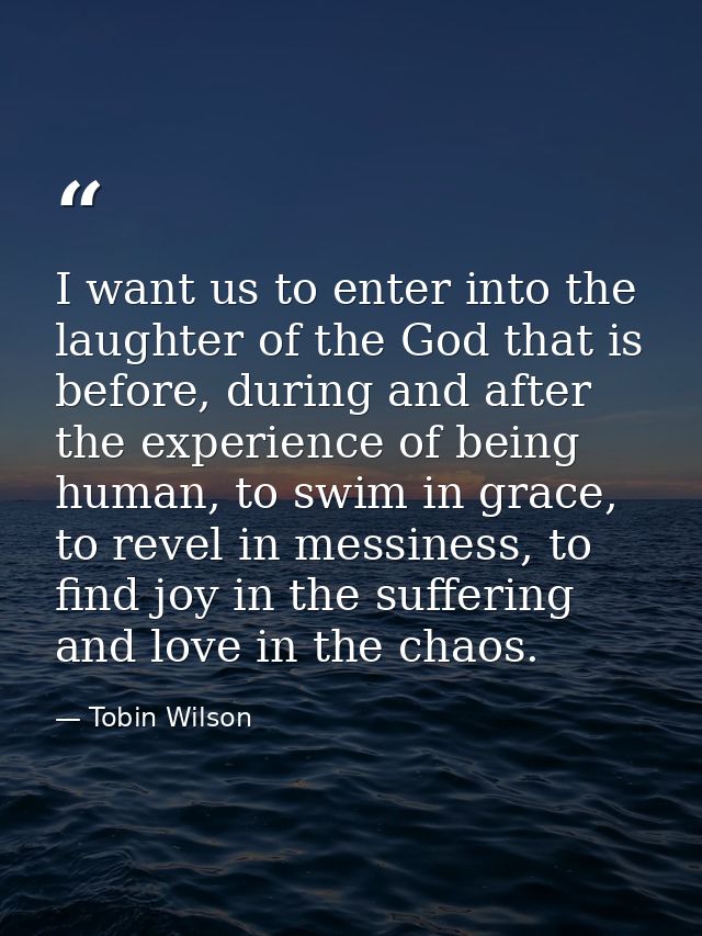 I want us to enter into the laughter of the God that is before, during and after the experience of being human, to swim  — Tobin Wilson