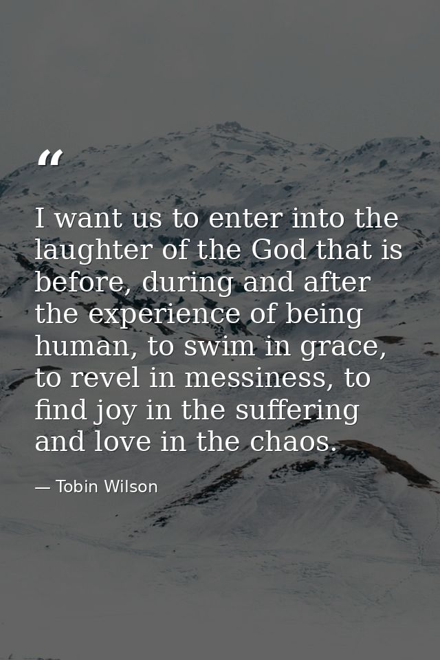 I want us to enter into the laughter of the God that is before, during and after the experience of being human, to swim  — Tobin Wilson