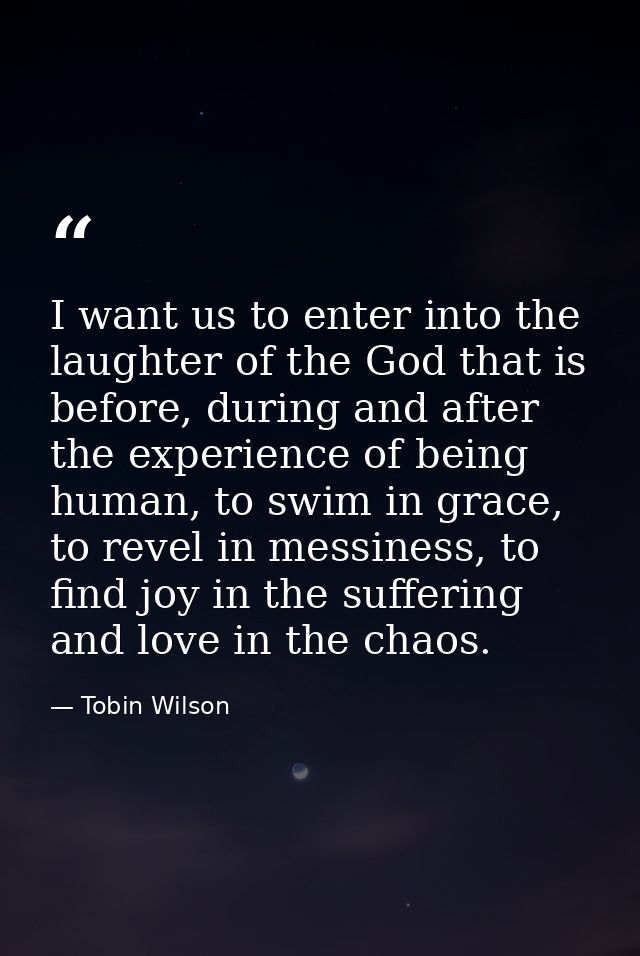 I want us to enter into the laughter of the God that is before, during and after the experience of being human, to swim  — Tobin Wilson
