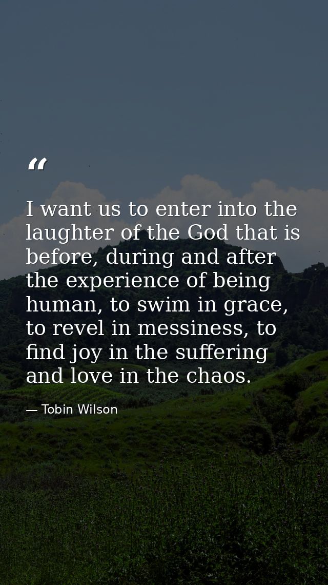 I want us to enter into the laughter of the God that is before, during and after the experience of being human, to swim  — Tobin Wilson
