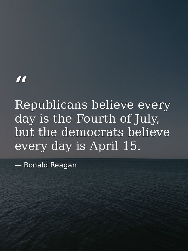 Republicans believe every day is the Fourth of July, but the democrats believe every day is April 15. — Ronald Reagan