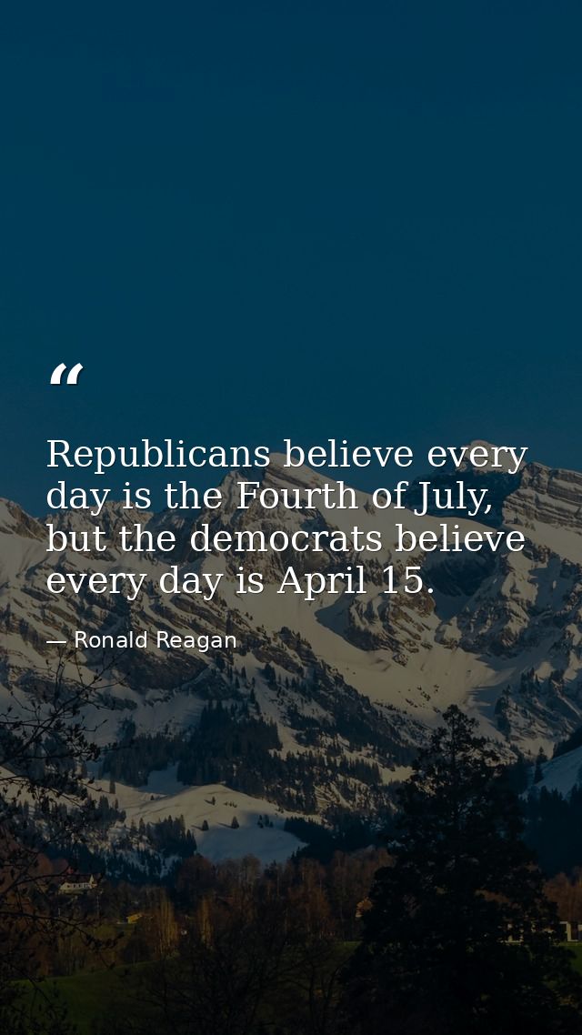 Republicans believe every day is the Fourth of July, but the democrats believe every day is April 15. — Ronald Reagan