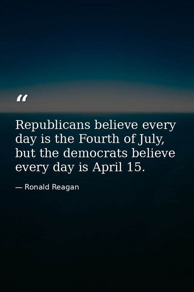 Republicans believe every day is the Fourth of July, but the democrats believe every day is April 15. — Ronald Reagan
