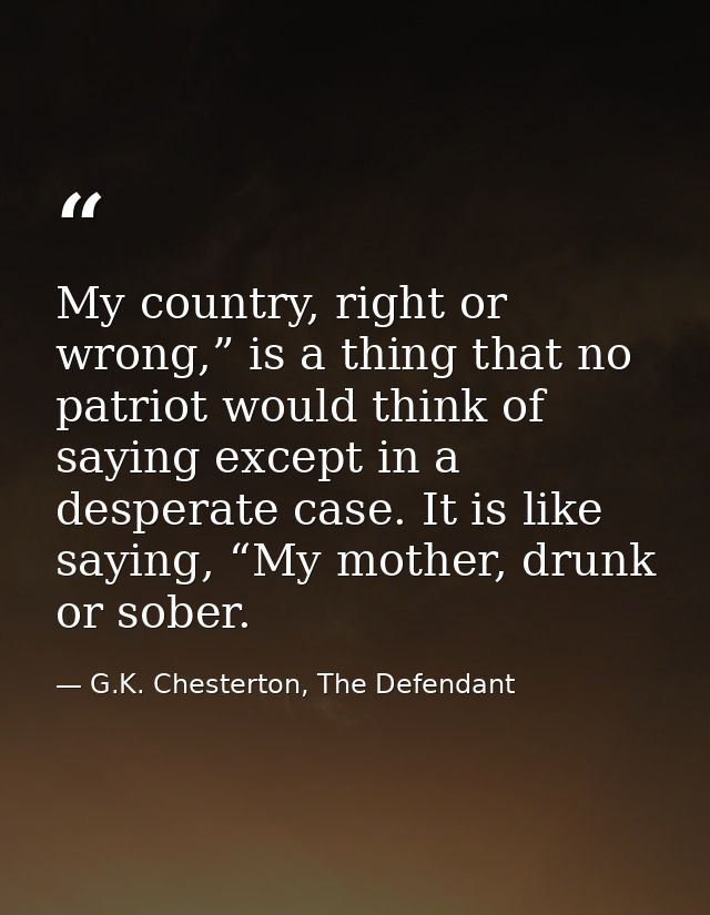 My country, right or wrong,” is a thing that no patriot would think of saying except in a desperate case. It is like say — G.K. Chesterton, The Defendant