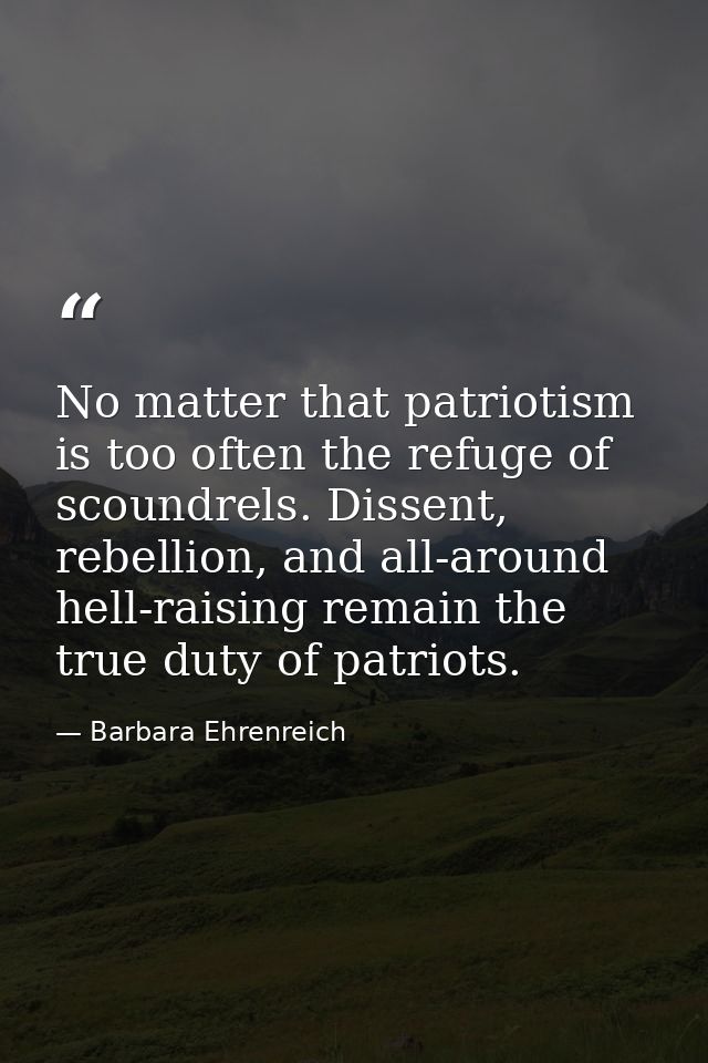 No matter that patriotism is too often the refuge of scoundrels. Dissent, rebellion, and all-around hell-raising remain  — Barbara Ehrenreich