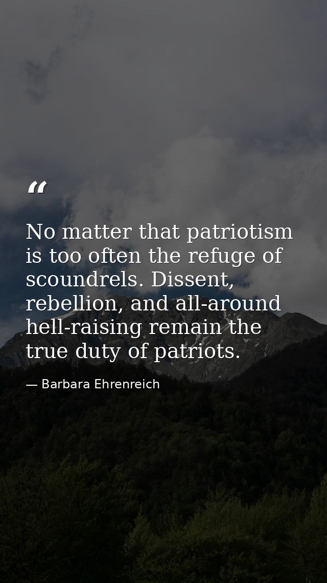 No matter that patriotism is too often the refuge of scoundrels. Dissent, rebellion, and all-around hell-raising remain  — Barbara Ehrenreich
