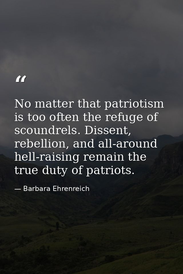 No matter that patriotism is too often the refuge of scoundrels. Dissent, rebellion, and all-around hell-raising remain  — Barbara Ehrenreich