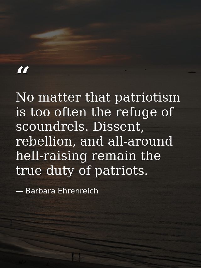 No matter that patriotism is too often the refuge of scoundrels. Dissent, rebellion, and all-around hell-raising remain  — Barbara Ehrenreich