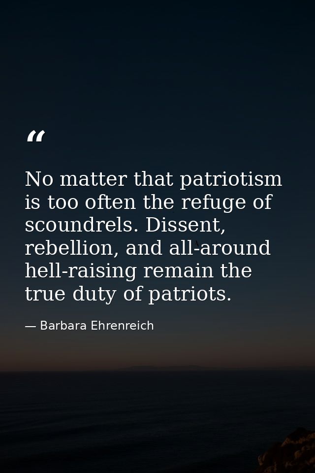 No matter that patriotism is too often the refuge of scoundrels. Dissent, rebellion, and all-around hell-raising remain  — Barbara Ehrenreich