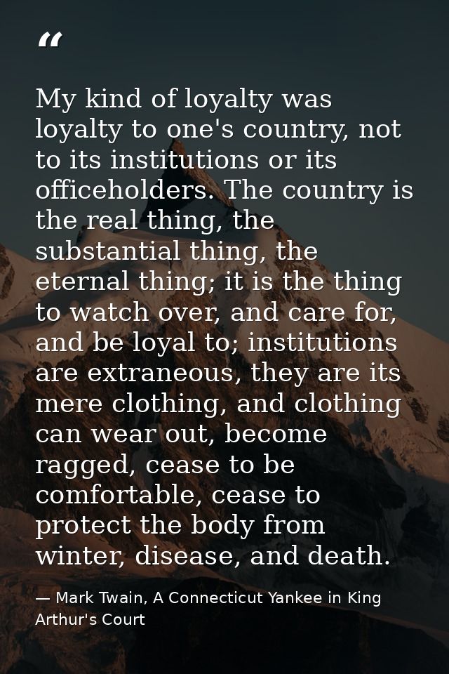 My kind of loyalty was loyalty to one's country, not to its institutions or its officeholders. The country is the real t — Mark Twain, A Connecticut Yankee in King Arthur's Court