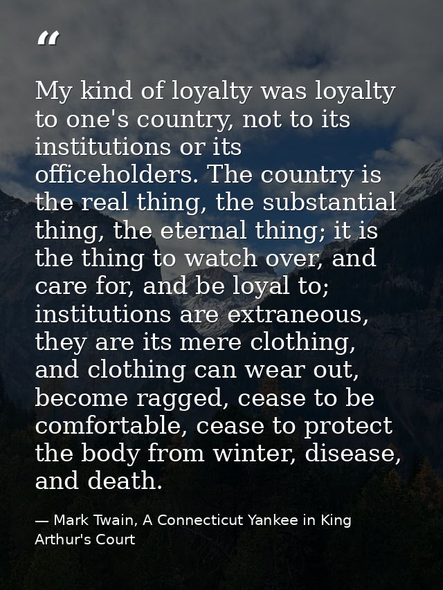 My kind of loyalty was loyalty to one's country, not to its institutions or its officeholders. The country is the real t — Mark Twain, A Connecticut Yankee in King Arthur's Court