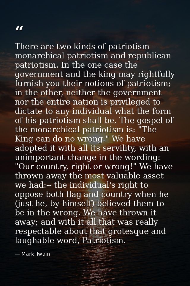 There are two kinds of patriotism -- monarchical patriotism and republican patriotism. In the one case the government an — Mark Twain