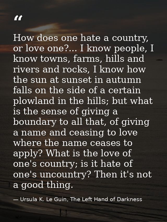 How does one hate a country, or love one?... I know people, I know towns, farms, hills and rivers and rocks, I know how  — Ursula K. Le Guin, The Left Hand of Darkness