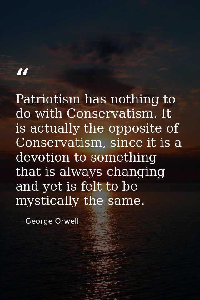 Patriotism has nothing to do with Conservatism. It is actually the opposite of Conservatism, since it is a devotion to s — George Orwell