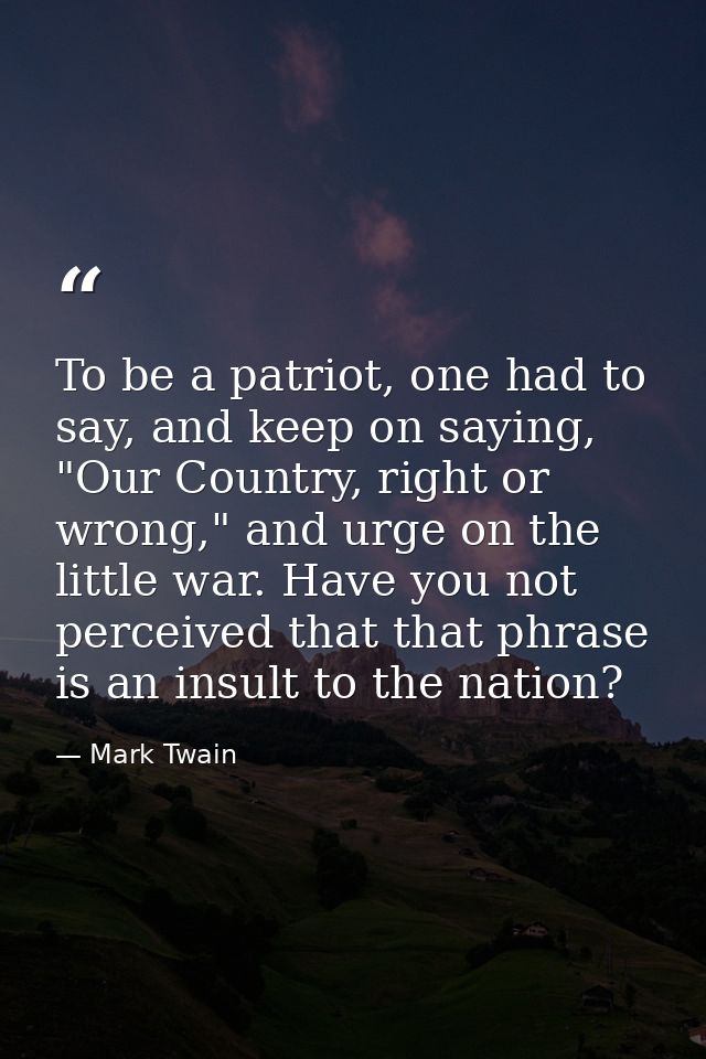 To be a patriot, one had to say, and keep on saying, "Our Country, right or wrong," and urge on the little war. Have you — Mark Twain