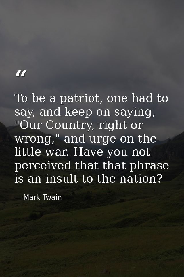 To be a patriot, one had to say, and keep on saying, "Our Country, right or wrong," and urge on the little war. Have you — Mark Twain