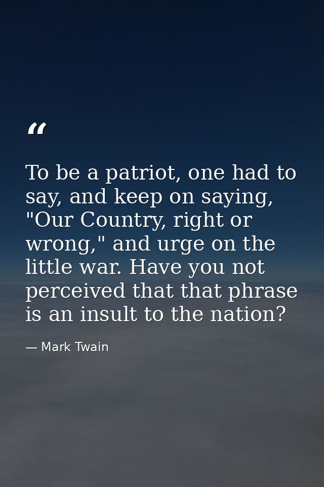 To be a patriot, one had to say, and keep on saying, "Our Country, right or wrong," and urge on the little war. Have you — Mark Twain